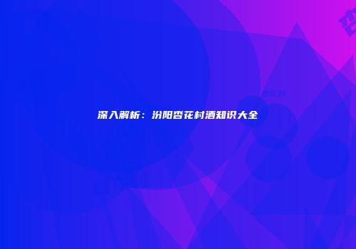 深入解析：汾阳杏花村酒知识大全