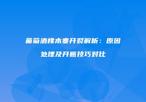 葡萄酒橡木塞开裂解析：原因处理及开瓶技巧对比