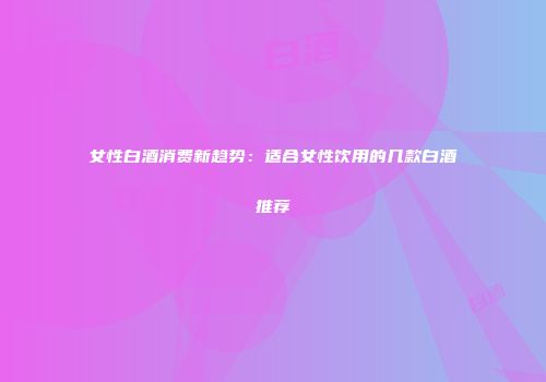 女性白酒消费新趋势：适合女性饮用的几款白酒推荐