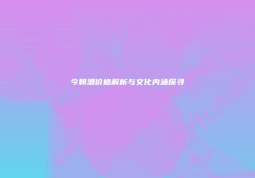 今朝酒价格解析与文化内涵探寻
