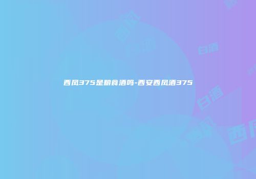 西凤375是粮食酒吗-西安西凤酒375