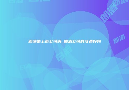 郎酒是上市公司吗_郎酒公司的待遇好吗