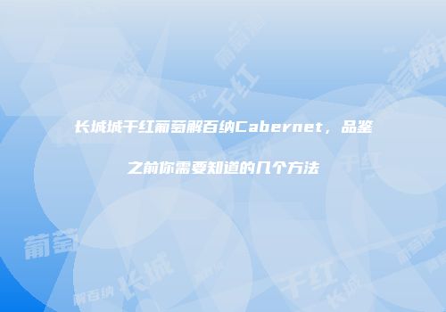 长城城干红葡萄解百纳Cabernet，品鉴之前你需要知道的几个方法