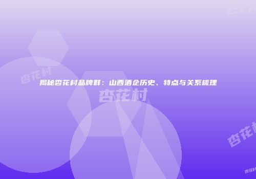 揭秘杏花村品牌群：山西酒企历史、特点与关系梳理
