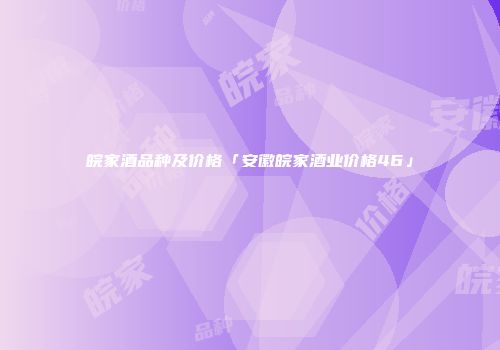 皖家酒品种及价格「安徽皖家酒业价格46」