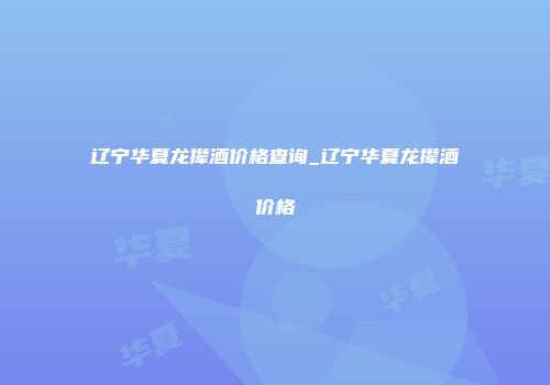 辽宁华夏龙撵酒价格查询_辽宁华夏龙撵酒价格