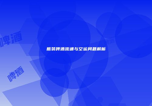 瓶装啤酒流通与空运问题解析