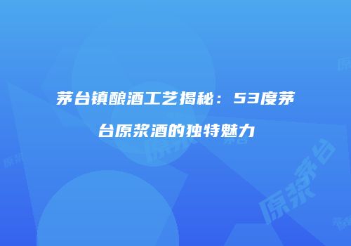 茅台镇酿酒工艺揭秘：53度茅台原浆酒的独特魅力