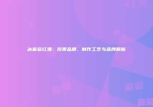 冰葡萄红酒：珍贵品质、制作工艺与品牌解析