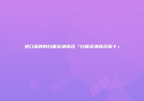 进口品牌的白葡萄酒排名「白葡萄酒排名前十」