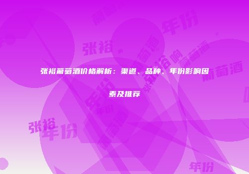 张裕葡萄酒价格解析：渠道、品种、年份影响因素及推荐