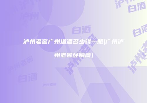 泸州老窖广州塔酒多少钱一瓶(广州泸州老窖经销商)