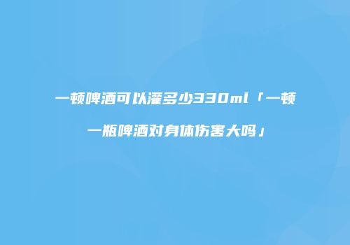 一顿啤酒可以灌多少330ml「一顿一瓶啤酒对身体伤害大吗」
