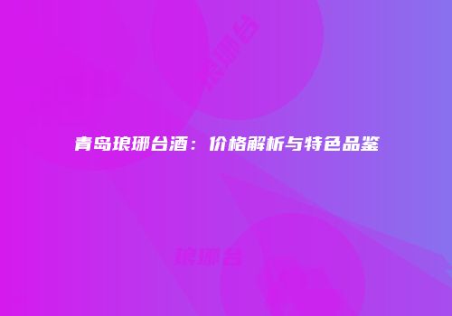 青岛琅琊台酒：价格解析与特色品鉴