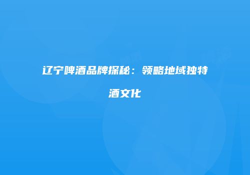 辽宁啤酒品牌探秘：领略地域独特酒文化