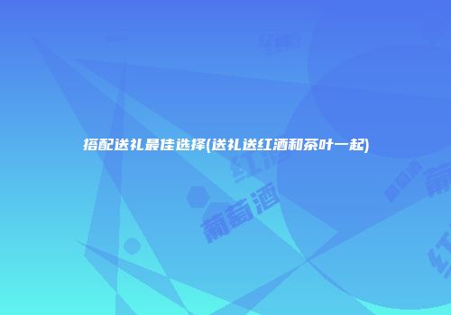 搭配送礼最佳选择(送礼送红酒和茶叶一起)