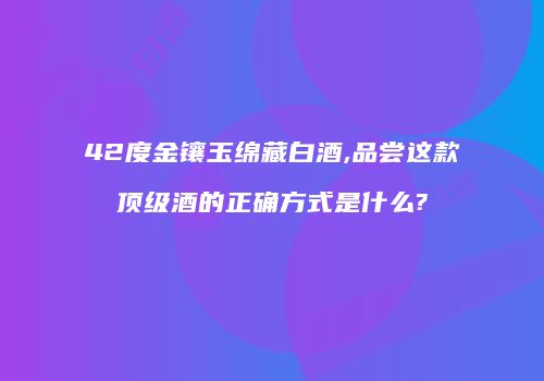 42度金镶玉绵藏白酒,品尝这款顶级酒的正确方式是什么?