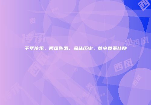 千年传承，西凤陈酒：品味历史，尊享尊贵佳酿