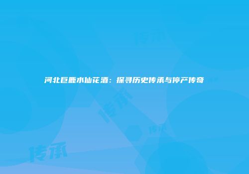 河北巨鹿水仙花酒：探寻历史传承与停产传奇