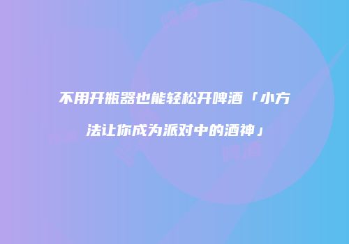 不用开瓶器也能轻松开啤酒「小方法让你成为派对中的酒神」