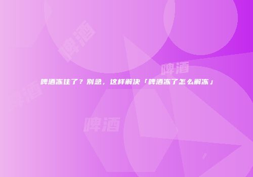 啤酒冻住了？别急，这样解决「啤酒冻了怎么解冻」