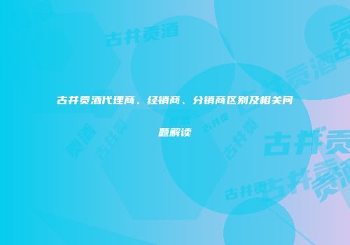 古井贡酒代理商、经销商、分销商区别及相关问题解读