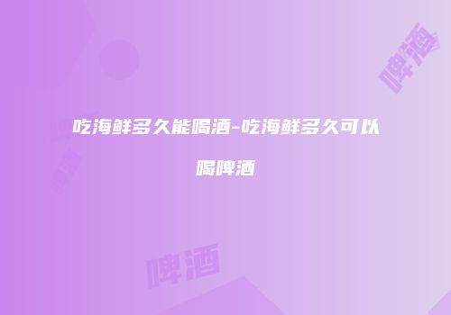 吃海鲜多久能喝酒-吃海鲜多久可以喝啤酒