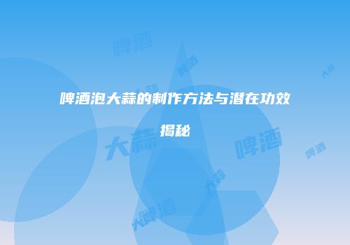 啤酒泡大蒜的制作方法与潜在功效揭秘