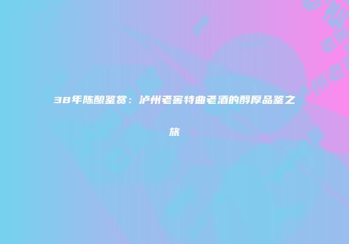38年陈酿鉴赏：泸州老窖特曲老酒的醇厚品鉴之旅