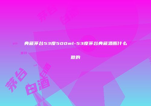典藏茅台53度500ml-53度茅台典藏酒瓶什么做的