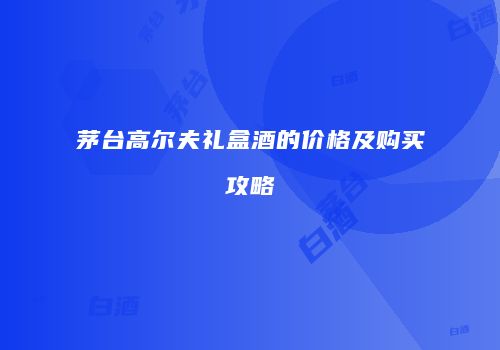 茅台高尔夫礼盒酒的价格及购买攻略