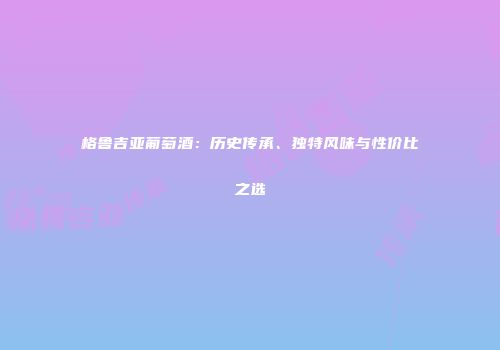 格鲁吉亚葡萄酒：历史传承、独特风味与性价比之选