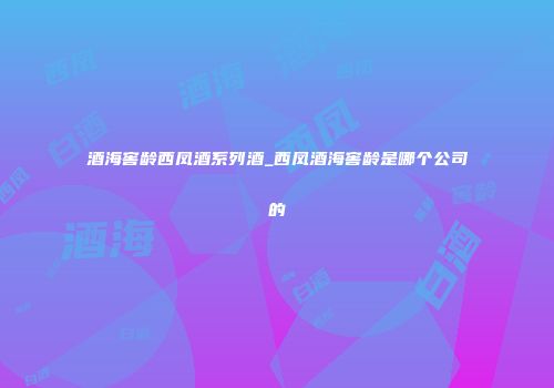 酒海窖龄西凤酒系列酒_西凤酒海窖龄是哪个公司的