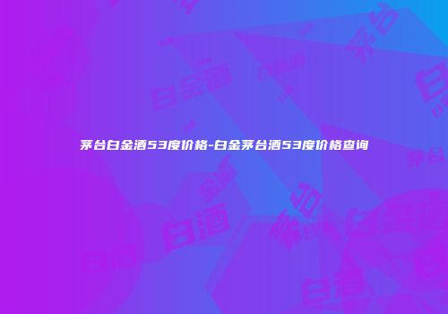 茅台白金酒53度价格-白金茅台酒53度价格查询