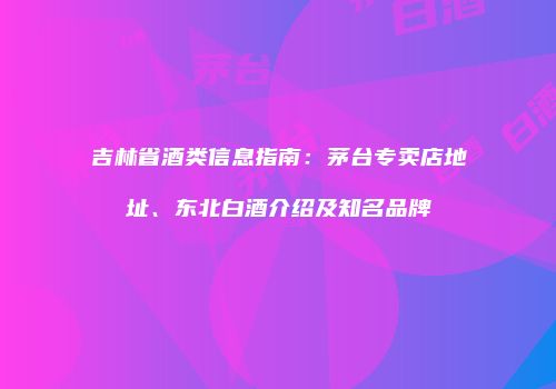 吉林省酒类信息指南：茅台专卖店地址、东北白酒介绍及知名品牌