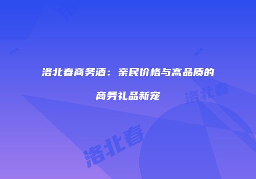洛北春商务酒：亲民价格与高品质的商务礼品新宠