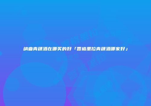 纳曲青稞酒在哪买的好「香格里拉青稞酒哪家好」