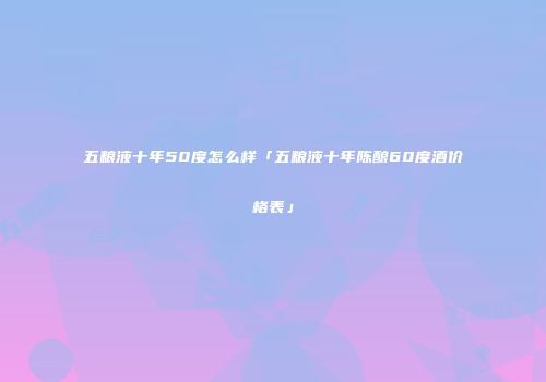 五粮液十年50度怎么样「五粮液十年陈酿60度酒价格表」
