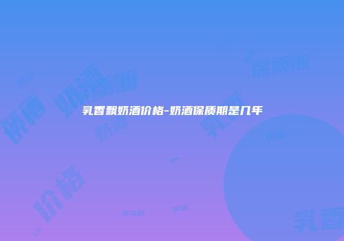 乳香飘奶酒价格-奶酒保质期是几年
