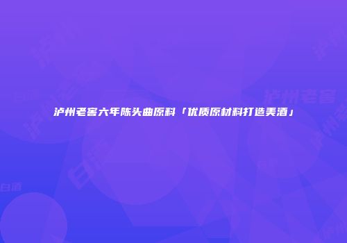 泸州老窖六年陈头曲原料「优质原材料打造美酒」