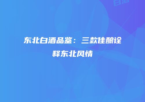 东北白酒品鉴：三款佳酿诠释东北风情