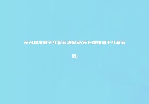 茅台橡木桶干红葡萄酒窖藏(茅台橡木桶干红葡萄酒)