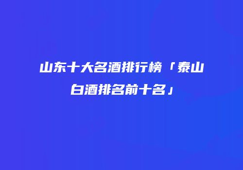 山东十大名酒排行榜「泰山白酒排名前十名」