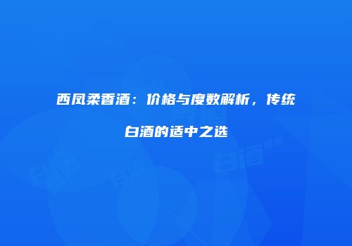 西凤柔香酒：价格与度数解析，传统白酒的适中之选