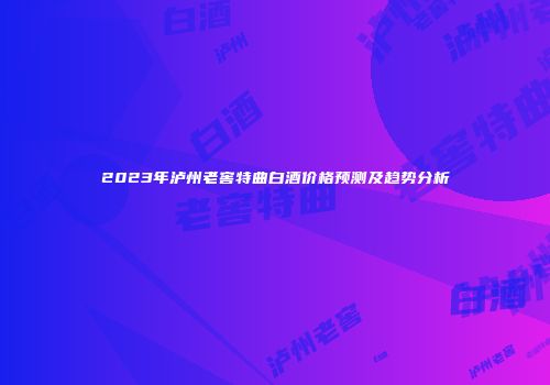2023年泸州老窖特曲白酒价格预测及趋势分析