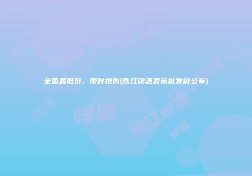 全国最低价，限时抢购(珠江啤酒最新批发价公布)