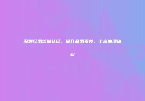 深圳红酒培训认证：提升品酒素养，丰富生活体验
