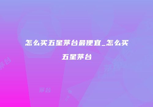 怎么买五星茅台最便宜_怎么买五星茅台