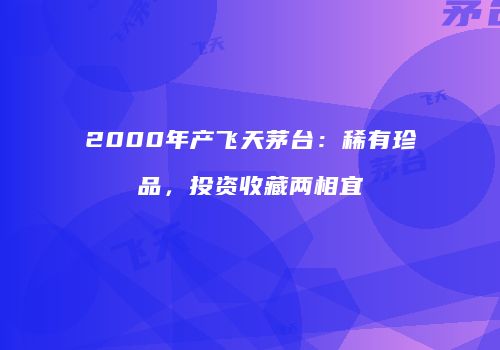 2000年产飞天茅台：稀有珍品，投资收藏两相宜