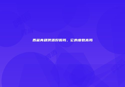 西藏青稞啤酒好喝吗，它的度数高吗